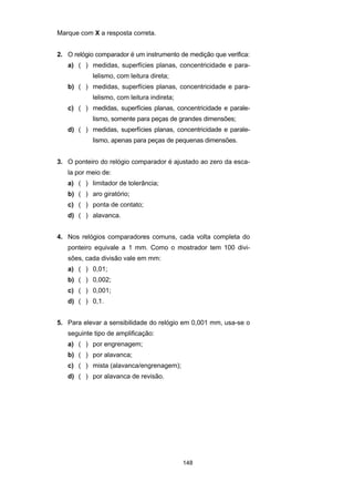 148
Marque com X a resposta correta.
2. O relógio comparador é um instrumento de medição que verifica:
a) ( ) medidas, superfícies planas, concentricidade e para-
lelismo, com leitura direta;
b) ( ) medidas, superfícies planas, concentricidade e para-
lelismo, com leitura indireta;
c) ( ) medidas, superfícies planas, concentricidade e parale-
lismo, somente para peças de grandes dimensões;
d) ( ) medidas, superfícies planas, concentricidade e parale-
lismo, apenas para peças de pequenas dimensões.
3. O ponteiro do relógio comparador é ajustado ao zero da esca-
la por meio de:
a) ( ) limitador de tolerância;
b) ( ) aro giratório;
c) ( ) ponta de contato;
d) ( ) alavanca.
4. Nos relógios comparadores comuns, cada volta completa do
ponteiro equivale a 1 mm. Como o mostrador tem 100 divi-
sões, cada divisão vale em mm:
a) ( ) 0,01;
b) ( ) 0,002;
c) ( ) 0,001;
d) ( ) 0,1.
5. Para elevar a sensibilidade do relógio em 0,001 mm, usa-se o
seguinte tipo de amplificação:
a) ( ) por engrenagem;
b) ( ) por alavanca;
c) ( ) mista (alavanca/engrenagem);
d) ( ) por alavanca de revisão.
 