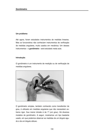 150
Goniômetro
Um problema
Até agora, foram estudados instrumentos de medidas lineares.
Mas os funcionários não conheciam instrumentos de verificação
de medidas angulares, muito usados em mecânica. Um desses
instrumentos - o goniômetro - será estudado nesta aula.
Introdução
O goniômetro é um instrumento de medição ou de verificação de
medidas angulares.
O goniômetro simples, também conhecido como transferidor de
grau, é utilizado em medidas angulares que não necessitam ex-
tremo rigor. Sua menor divisão é de 1º (um grau). Há diversos
modelos de goniômetro. A seguir, mostramos um tipo bastante
usado, em que podemos observar as medidas de um ângulo agu-
do e de um ângulo obtuso.
 