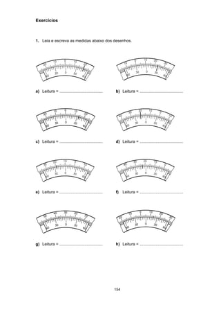 154
Exercícios
1. Leia e escreva as medidas abaixo dos desenhos.
a) Leitura = ...................................... b) Leitura = ......................................
c) Leitura = ...................................... d) Leitura = ......................................
e) Leitura = ...................................... f) Leitura = ......................................
g) Leitura = ...................................... h) Leitura = ......................................
 