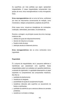 162
As superfícies, por mais perfeitas que sejam, apresentam
irregularidades. E essas irregularidades compreendem dois
grupos de erros: erros macrogeométricos e erros microgeomé-
tricos.
Erros macrogeométricos são os erros de forma, verificáveis
por meio de instrumentos convencionais de medição, como
micrômetros, relógios comparadores, projetores de perfil etc.
Entre esses erros, incluem-se divergências de ondulações,
ovalização, retilineidade, planicidade, circularidade etc.
Durante a usinagem, as principais causas dos erros macroge-
ométricos são:
• defeitos em guias de máquinas-ferramenta;
• desvios da máquina ou da peça;
• fixação errada da peça;
• distorção devida ao tratamento térmico.
Erros microgeométricos são os erros conhecidos como
rugosidade.
Rugosidade
É o conjunto de irregularidades, isto é, pequenas saliências e
reentrâncias que caracterizam uma superfície. Essas
irregularidades podem ser avaliadas com aparelhos eletrônicos,
a exemplo do rugosímetro. A rugosidade desempenha um papel
importante no comportamento dos componentes mecânicos.
Ela influi na:
• qualidade de deslizamento;
• resistência ao desgaste;
• possibilidade de ajuste do acoplamento forçado;
• resistência oferecida pela superfície ao escoamento de
fluidos e lubrificantes;
• qualidade de aderência que a estrutura oferece às camadas
protetoras;
• resistência à corrosão e à fadiga;
 