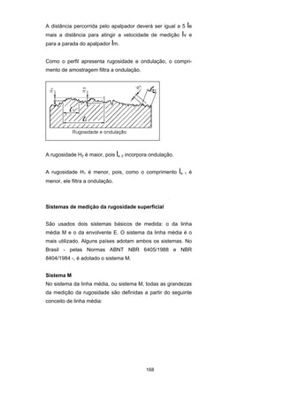 168
A distância percorrida pelo apalpador deverá ser igual a 5 le
mais a distância para atingir a velocidade de medição lv e
para a parada do apalpador lm.
Como o perfil apresenta rugosidade e ondulação, o compri-
mento de amostragem filtra a ondulação.
A rugosidade H2 é maior, pois le 2 incorpora ondulação.
A rugosidade H1 é menor, pois, como o comprimento le 1 é
menor, ele filtra a ondulação.
Sistemas de medição da rugosidade superficial
São usados dois sistemas básicos de medida: o da linha
média M e o da envolvente E. O sistema da linha média é o
mais utilizado. Alguns países adotam ambos os sistemas. No
Brasil - pelas Normas ABNT NBR 6405/1988 e NBR
8404/1984 -, é adotado o sistema M.
Sistema M
No sistema da linha média, ou sistema M, todas as grandezas
da medição da rugosidade são definidas a partir do seguinte
conceito de linha média:
 