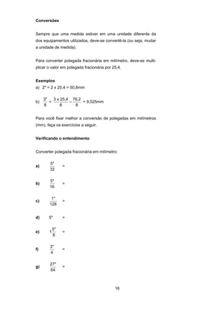16
Conversões
Sempre que uma medida estiver em uma unidade diferente da
dos equipamentos utilizados, deve-se convertê-la (ou seja, mudar
a unidade de medida).
Para converter polegada fracionária em milímetro, deve-se multi-
plicar o valor em polegada fracionária por 25,4.
Exemplos
a) 2" = 2 x 25,4 = 50,8mm
b)
3"
8
=
3 x 25,4
8
76,2
8
= = 9,525mm
Para você fixar melhor a conversão de polegadas em milímetros
(mm), faça os exercícios a seguir.
Verificando o entendimento
Converter polegada fracionária em milímetro:
a)
5"
32
=
b)
5"
16
=
c)
1"
128
=
d) 5" =
e) 1
5"
8
=
f)
3"
4
=
g)
27"
64
=
 
