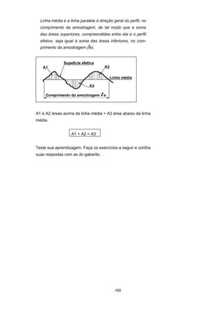 169
Linha média é a linha paralela à direção geral do perfil, no
comprimento da amostragem, de tal modo que a soma
das áreas superiores, compreendidas entre ela e o perfil
efetivo, seja igual à soma das áreas inferiores, no com-
primento da amostragem (le).
A1 e A2 áreas acima da linha média = A3 área abaixo da linha
média.
A1 + A2 = A3
Teste sua aprendizagem. Faça os exercícios a seguir e confira
suas respostas com as do gabarito.
 