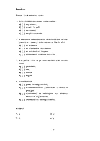 170
Exercícios
Marque com X a resposta correta.
1. Erros microgeométricos são verificáveis por:
a) ( ) rugosímetro;
b) ( ) projetor de perfil;
c) ( ) micrômetro;
d) ( ) relógio comparador.
2. A rugosidade desempenha um papel importante no com-
portamento dos componentes mecânicos. Ela não influi:
a) ( ) na aparência;
b) ( ) na qualidade de deslizamento;
c) ( ) na resistência ao desgaste;
d) ( ) nenhuma das respostas anteriores.
3. A superfície obtida por processos de fabricação, denomi-
na-se:
a) ( ) geométrica;
b) ( ) real;
c) ( ) efetiva;
d) ( ) rugosa;
4. Cut off significa:
a) ( ) passo das irregularidades;
b) ( ) ondulações causada por vibrações do sistema de
produção;
c) ( ) comprimento de amostragem nos aparelhos
eletrônicos (rugosímetros);
d) ( ) orientação dada as irregularidades.
Gabarito
1. a 2. d
3. b 4. c
 