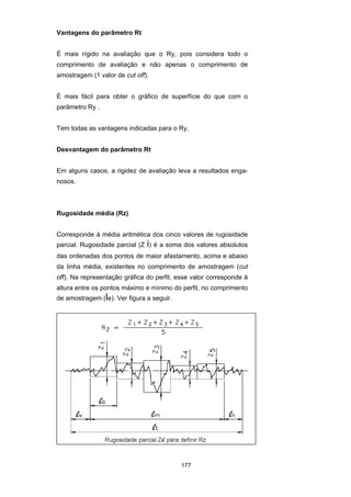 177
Vantagens do parâmetro Rt
É mais rígido na avaliação que o Ry, pois considera todo o
comprimento de avaliação e não apenas o comprimento de
amostragem (1 valor de cut off).
É mais fácil para obter o gráfico de superfície do que com o
parâmetro Ry .
Tem todas as vantagens indicadas para o Ry.
Desvantagem do parâmetro Rt
Em alguns casos, a rigidez de avaliação leva a resultados enga-
nosos.
Rugosidade média (Rz)
Corresponde à média aritmética dos cinco valores de rugosidade
parcial. Rugosidade parcial (Z i) é a soma dos valores absolutos
das ordenadas dos pontos de maior afastamento, acima e abaixo
da linha média, existentes no comprimento de amostragem (cut
off). Na representação gráfica do perfil, esse valor corresponde à
altura entre os pontos máximo e mínimo do perfil, no comprimento
de amostragem (le). Ver figura a seguir.
 