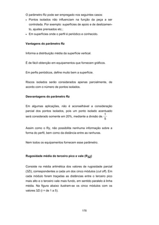 178
O parâmetro Rz pode ser empregado nos seguintes casos:
• Pontos isolados não influenciam na função da peça a ser
controlada. Por exemplo: superfícies de apoio e de deslizamen-
to, ajustes prensados etc.;
• Em superfícies onde o perfil é periódico e conhecido.
Vantagens do parâmetro Rz
Informa a distribuição média da superfície vertical.
É de fácil obtenção em equipamentos que fornecem gráficos.
Em perfis periódicos, define muito bem a superfície.
Riscos isolados serão considerados apenas parcialmente, de
acordo com o número de pontos isolados.
Desvantagens do parâmetro Rz
Em algumas aplicações, não é aconselhável a consideração
parcial dos pontos isolados, pois um ponto isolado acentuado
será considerado somente em 20%, mediante a divisão de.
1
5
Assim como o Ry, não possibilita nenhuma informação sobre a
forma do perfil, bem como da distância entre as ranhuras.
Nem todos os equipamentos fornecem esse parâmetro.
Rugosidade média do terceiro pico e vale (R3Z)
Consiste na média aritmética dos valores de rugosidade parcial
(3Zi), correspondentes a cada um dos cinco módulos (cut off). Em
cada módulo foram traçadas as distâncias entre o terceiro pico
mais alto e o terceiro vale mais fundo, em sentido paralelo à linha
média. Na figura abaixo ilustram-se os cinco módulos com os
valores 3Zi (i = de 1 a 5).
 