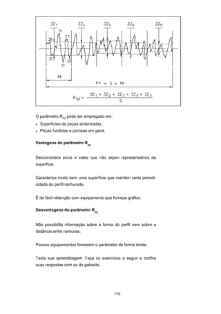 179
O parâmetro R3Z
pode ser empregado em:
• Superfícies de peças sinterizadas;
• Peças fundidas e porosas em geral.
Vantagens do parâmetro R3Z
Desconsidera picos e vales que não sejam representativos da
superfície.
Caracteriza muito bem uma superfície que mantém certa periodi-
cidade do perfil ranhurado.
É de fácil obtenção com equipamento que forneça gráfico.
Desvantagens do parâmetro R3Z
Não possibilita informação sobre a forma do perfil nem sobre a
distância entre ranhuras.
Poucos equipamentos fornecem o parâmetro de forma direta.
Teste sua aprendizagem. Faça os exercícios a seguir e confira
suas respostas com as do gabarito.
 