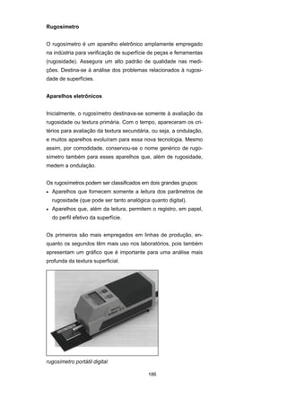 186
Rugosímetro
O rugosímetro é um aparelho eletrônico amplamente empregado
na indústria para verificação de superfície de peças e ferramentas
(rugosidade). Assegura um alto padrão de qualidade nas medi-
ções. Destina-se à análise dos problemas relacionados à rugosi-
dade de superfícies.
Aparelhos eletrônicos
Inicialmente, o rugosímetro destinava-se somente à avaliação da
rugosidade ou textura primária. Com o tempo, apareceram os cri-
térios para avaliação da textura secundária, ou seja, a ondulação,
e muitos aparelhos evoluíram para essa nova tecnologia. Mesmo
assim, por comodidade, conservou-se o nome genérico de rugo-
símetro também para esses aparelhos que, além de rugosidade,
medem a ondulação.
Os rugosímetros podem ser classificados em dois grandes grupos:
• Aparelhos que fornecem somente a leitura dos parâmetros de
rugosidade (que pode ser tanto analógica quanto digital).
• Aparelhos que, além da leitura, permitem o registro, em papel,
do perfil efetivo da superfície.
Os primeiros são mais empregados em linhas de produção, en-
quanto os segundos têm mais uso nos laboratórios, pois também
apresentam um gráfico que é importante para uma análise mais
profunda da textura superficial.
rugosímetro portátil digital
 