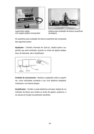 187
rugosímetro digital sistema para avaliação de textura superficial
com registro gráfico incorporado (analógico)
Os aparelhos para avaliação da textura superficial são compostos
das seguintes partes:
Apalpador - Também chamado de “pick-up”, desliza sobre a su-
perfície que será verificada, levando os sinais da agulha apalpa-
dora, de diamante, até o amplificador.
Unidade de acionamento - Desloca o apalpador sobre a superfí-
cie, numa velocidade constante e por uma distância desejável,
mantendo-o na mesma direção.
Amplificador - Contém a parte eletrônica principal, dotada de um
indicador de leitura que recebe os sinais da agulha, amplia-os, e
os calcula em função do parâmetro escolhido.
 