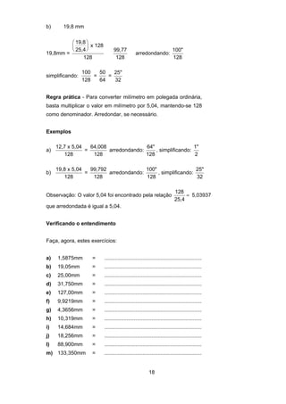 18
b) 19,8 mm
19,8mm =
19,8
25,4
x 128
128
⎛
⎝
⎜
⎞
⎠
⎟
99,77
128
arredondando:
100"
128
simplificando:
100
128
=
50
64
=
25"
32
Regra prática - Para converter milímetro em polegada ordinária,
basta multiplicar o valor em milímetro por 5,04, mantendo-se 128
como denominador. Arredondar, se necessário.
Exemplos
a)
12,7 x 5,04
128
=
64,008
128
arredondando:
64"
128
, simplificando:
1"
2
b)
19,8 x 5,04
128
=
99,792
128
arredondando:
100"
128
, simplificando:
25"
32
Observação: O valor 5,04 foi encontrado pela relação
128
25,4
= 5,03937
que arredondada é igual a 5,04.
Verificando o entendimento
Faça, agora, estes exercícios:
a) 1,5875mm = ..................................................................
b) 19,05mm = ..................................................................
c) 25,00mm = ..................................................................
d) 31,750mm = ..................................................................
e) 127,00mm = ..................................................................
f) 9,9219mm = ..................................................................
g) 4,3656mm = ..................................................................
h) 10,319mm = ..................................................................
i) 14,684mm = ..................................................................
j) 18,256mm = ..................................................................
l) 88,900mm = ..................................................................
m) 133,350mm = ..................................................................
 