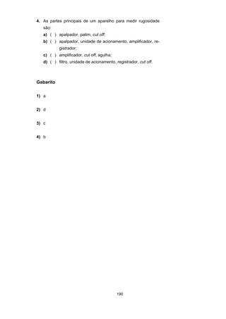 190
4. As partes principais de um aparelho para medir rugosidade
são:
a) ( ) apalpador, patim, cut off;
b) ( ) apalpador, unidade de acionamento, amplificador, re-
gistrador;
c) ( ) amplificador, cut off, agulha;
d) ( ) filtro, unidade de acionamento, registrador, cut off.
Gabarito
1) a
2) d
3) c
4) b
 
