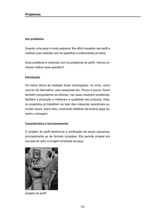191
Projetores
Um problema
Quando uma peça é muito pequena, fica difícil visualizar seu perfil e
verificar suas medidas com os aparelhos e instrumentos já vistos.
Esse problema é resolvido com os projetores de perfil. Vamos co-
nhecer melhor esse aparelho?
Introdução
Os meios óticos de medição foram empregados, no início, como
recurso de laboratório, para pesquisas etc. Pouco a pouco, foram
também conquistando as oficinas, nas quais resolvem problemas,
facilitam a produção e melhoram a qualidade dos produtos. Hoje,
os projetores já trabalham ao lado das máquinas operatrizes ou,
muitas vezes, sobre elas, mostrando detalhes da própria peça du-
rante a usinagem.
Característica e funcionamento
O projetor de perfil destina-se à verificação de peças pequenas,
principalmente as de formato complexo. Ele permite projetar em
sua tela de vidro a imagem ampliada da peça.
projetor de perfil
 
