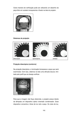 193
Outra maneira de verificação pode ser utilizando um desenho da
peça feito em acetato transparente e fixado na tela do projetor.
Sistemas de projeção
diascópia episcópica ambas
Projeção diascópica (contorno)
Na projeção diascópica, a iluminação transpassa a peça que será
examinada. Com isso, obtemos na tela uma silhueta escura, limi-
tada pelo perfil que se deseja verificar.
Para que a imagem não fique distorcida, o projetor possui diante
da lâmpada um dispositivo óptico chamado condensador. Esse
dispositivo concentra o feixe de luz sob a peça. Os raios de luz,
 