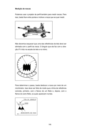 195
Medição de roscas
Podemos usar o projetor de perfil também para medir roscas. Para
isso, basta fixar entre pontas e inclinar a rosca que se quer medir.
Não devemos esquecer que uma das referências da tela deve ser
alinhada com o perfil da rosca. O ângulo que ela faz com a dire-
ção 0º é lido na escala da tela e no nônio.
Para determinar o passo, basta deslocar a rosca por meio de um
micrômetro. Isso deve ser feito de modo que a linha de referência
coincida, primeiro, com o flanco de um filete e, depois, com o
flanco do outro filete, os quais aparecem na tela.
 