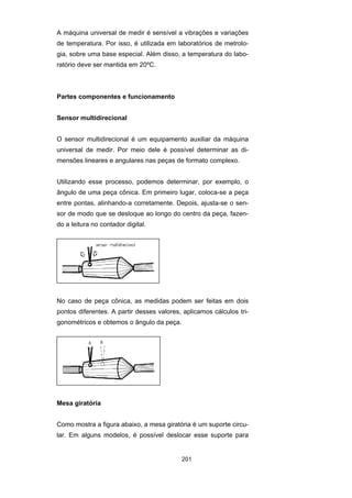 201
A máquina universal de medir é sensível a vibrações e variações
de temperatura. Por isso, é utilizada em laboratórios de metrolo-
gia, sobre uma base especial. Além disso, a temperatura do labo-
ratório deve ser mantida em 20ºC.
Partes componentes e funcionamento
Sensor multidirecional
O sensor multidirecional é um equipamento auxiliar da máquina
universal de medir. Por meio dele é possível determinar as di-
mensões lineares e angulares nas peças de formato complexo.
Utilizando esse processo, podemos determinar, por exemplo, o
ângulo de uma peça cônica. Em primeiro lugar, coloca-se a peça
entre pontas, alinhando-a corretamente. Depois, ajusta-se o sen-
sor de modo que se desloque ao longo do centro da peça, fazen-
do a leitura no contador digital.
No caso de peça cônica, as medidas podem ser feitas em dois
pontos diferentes. A partir desses valores, aplicamos cálculos tri-
gonométricos e obtemos o ângulo da peça.
Mesa giratória
Como mostra a figura abaixo, a mesa giratória é um suporte circu-
lar. Em alguns modelos, é possível deslocar esse suporte para
 