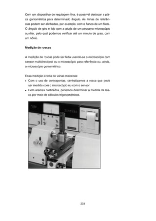 203
Com um dispositivo de regulagem fina, é possível deslocar a pla-
ca goniométrica para determinado ângulo. As linhas de referên-
cias podem ser alinhadas, por exemplo, com o flanco de um filete.
O ângulo de giro é lido com a ajuda de um pequeno microscópio
auxiliar, pelo qual podemos verificar até um minuto de grau, com
um nônio.
Medição de roscas
A medição de roscas pode ser feita usando-se o microscópio com
sensor multidirecional ou o microscópio para referência ou, ainda,
o microscópio goniométrico.
Essa medição é feita de várias maneiras:
• Com o uso de contrapontas, centralizamos a rosca que pode
ser medida com o microscópio ou com o sensor.
• Com arames calibrados, podemos determinar a medida da ros-
ca por meio de cálculos trigonométricos.
 