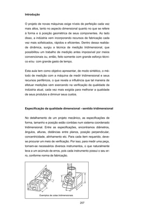 207
Introdução
O projeto de novas máquinas exige níveis de perfeição cada vez
mais altos, tanto no aspecto dimensional quanto no que se refere
à forma e à posição geométrica de seus componentes. Ao lado
disso, a indústria vem incorporando recursos de fabricação cada
vez mais sofisticados, rápidos e eficientes. Dentro dessa realida-
de dinâmica, surgiu a técnica de medição tridimensional, que
possibilitou um trabalho de medição antes impossível por meios
convencionais ou, então, feito somente com grande esforço técni-
co e/ou com grande gasto de tempo.
Esta aula tem como objetivo apresentar, de modo sintético, o mé-
todo de medição com a máquina de medir tridimensional e seus
recursos periféricos, o que revela a influência que tal maneira de
efetuar medições vem exercendo na verificação da qualidade da
indústria atual, cada vez mais exigida para melhorar a qualidade
de seus produtos e diminuir seus custos.
Especificação da qualidade dimensional - sentido tridimensional
No detalhamento de um projeto mecânico, as especificações de
forma, tamanho e posição estão contidas num sistema coordenado
tridimensional. Entre as especificações, encontramos diâmetros,
ângulos, alturas, distâncias entre planos, posição perpendicular,
concentricidade, alinhamento etc. Para cada item requerido, deve-
se procurar um meio de verificação. Por isso, para medir uma peça,
tornam-se necessários diversos instrumentos, o que naturalmente
leva a um acúmulo de erros, pois cada instrumento possui o seu er-
ro, conforme norma de fabricação.
 
