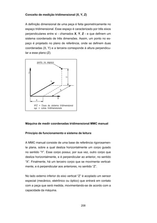 208
Conceito de medição tridimensional (X, Y, Z)
A definição dimensional de uma peça é feita geometricamente no
espaço tridimensional. Esse espaço é caracterizado por três eixos
perpendiculares entre si - chamados X, Y, Z - e que definem um
sistema coordenado de três dimensões. Assim, um ponto no es-
paço é projetado no plano de referência, onde se definem duas
coordenadas (X, Y) e a terceira corresponde à altura perpendicu-
lar a esse plano (Z).
Máquina de medir coordenadas tridimensional MMC manual
Princípio de funcionamento e sistema de leitura
A MMC manual consiste de uma base de referência rigorosamen-
te plana, sobre a qual desliza horizontalmente um corpo guiado
no sentido “Y”. Esse corpo possui, por sua vez, outro corpo que
desliza horizontalmente, e é perpendicular ao anterior, no sentido
“X”. Finalmente, há um terceiro corpo que se movimenta vertical-
mente, e é perpendicular aos anteriores, no sentido “Z”.
No lado externo inferior do eixo vertical “Z” é acoplado um sensor
especial (mecânico, eletrônico ou óptico) que entrará em contato
com a peça que será medida, movimentando-se de acordo com a
capacidade da máquina.
 
