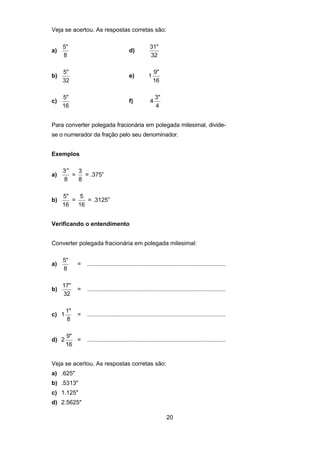 20
Veja se acertou. As respostas corretas são:
a)
5"
8
d)
31"
32
b)
5"
32
e) 1
9"
16
c)
5"
16
f) 4
3"
4
Para converter polegada fracionária em polegada milesimal, divide-
se o numerador da fração pelo seu denominador.
Exemplos
a)
′′3
8
=
3
8
= .375”
b)
5"
16
=
5
16
= .3125”
Verificando o entendimento
Converter polegada fracionária em polegada milesimal:
a)
5"
8
= ....................................................................................
b)
17"
32
= ....................................................................................
c) 1
1"
8
= ....................................................................................
d) 2
9"
16
= ....................................................................................
Veja se acertou. As respostas corretas são:
a) .625"
b) .5313"
c) 1.125"
d) 2.5625"
 