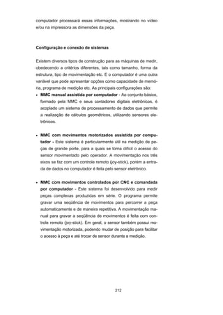 212
computador processará essas informações, mostrando no vídeo
e/ou na impressora as dimensões da peça.
Configuração e conexão de sistemas
Existem diversos tipos de construção para as máquinas de medir,
obedecendo a critérios diferentes, tais como tamanho, forma da
estrutura, tipo de movimentação etc. E o computador é uma outra
variável que pode apresentar opções como capacidade de memó-
ria, programa de medição etc. As principais configurações são:
• MMC manual assistida por computador - Ao conjunto básico,
formado pela MMC e seus contadores digitais eletrônicos, é
acoplado um sistema de processamento de dados que permite
a realização de cálculos geométricos, utilizando sensores ele-
trônicos.
• MMC com movimentos motorizados assistida por compu-
tador - Este sistema é particularmente útil na medição de pe-
ças de grande porte, para a quais se torna difícil o acesso do
sensor movimentado pelo operador. A movimentação nos três
eixos se faz com um controle remoto (joy-stick), porém a entra-
da de dados no computador é feita pelo sensor eletrônico.
• MMC com movimentos controlados por CNC e comandada
por computador - Este sistema foi desenvolvido para medir
peças complexas produzidas em série. O programa permite
gravar uma seqüência de movimentos para percorrer a peça
automaticamente e de maneira repetitiva. A movimentação ma-
nual para gravar a seqüência de movimentos é feita com con-
trole remoto (joy-stick). Em geral, o sensor também possui mo-
vimentação motorizada, podendo mudar de posição para facilitar
o acesso à peça e até trocar de sensor durante a medição.
 