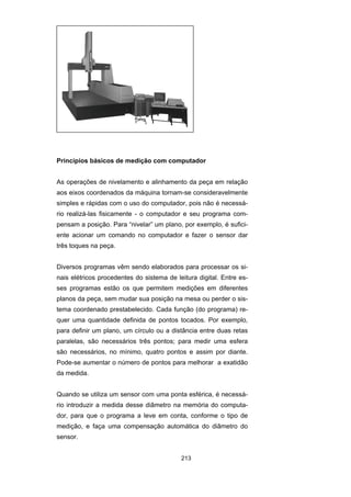 213
Princípios básicos de medição com computador
As operações de nivelamento e alinhamento da peça em relação
aos eixos coordenados da máquina tornam-se consideravelmente
simples e rápidas com o uso do computador, pois não é necessá-
rio realizá-las fisicamente - o computador e seu programa com-
pensam a posição. Para “nivelar” um plano, por exemplo, é sufici-
ente acionar um comando no computador e fazer o sensor dar
três toques na peça.
Diversos programas vêm sendo elaborados para processar os si-
nais elétricos procedentes do sistema de leitura digital. Entre es-
ses programas estão os que permitem medições em diferentes
planos da peça, sem mudar sua posição na mesa ou perder o sis-
tema coordenado prestabelecido. Cada função (do programa) re-
quer uma quantidade definida de pontos tocados. Por exemplo,
para definir um plano, um círculo ou a distância entre duas retas
paralelas, são necessários três pontos; para medir uma esfera
são necessários, no mínimo, quatro pontos e assim por diante.
Pode-se aumentar o número de pontos para melhorar a exatidão
da medida.
Quando se utiliza um sensor com uma ponta esférica, é necessá-
rio introduzir a medida desse diâmetro na memória do computa-
dor, para que o programa a leve em conta, conforme o tipo de
medição, e faça uma compensação automática do diâmetro do
sensor.
 