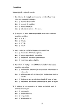 217
Exercícios
Marque com X a resposta correta.
1. Os sistemas de medição tridimensional permitem fazer medi-
ções com a seguinte vantagem:
a) ( ) dispensa de operador;
b) ( ) aumento da exatidão;
c) ( ) redução de peças;
d) ( ) redução do espaço a dois eixos.
2. A máquina de medir tridimensional MMC manual funciona nos
seguintes sentidos:
a) ( ) W, X, Y;
b) ( ) X, K, Z;
c) ( ) X, Y, Z;
d) ( ) A, B, C.
3. Para a medição tridimensional são usados sensores:
a) ( ) mecânicos, eletrônicos, ópticos;
b) ( ) ópticos, automáticos, eletrônicos;
c) ( ) eletrônicos, mecânicos, pneumáticos;
d) ( ) mecânicos, ópticos, digitais.
4. No método de medição com a MMC manual são realizadas as
seguintes operações:
a) ( ) alinhamento, determinação do ponto de acabamento, ni-
velamento;
b) ( ) determinação do ponto de origem, nivelamento, balance-
amento;
c) ( ) nivelamento, alinhamento, determinação do ponto de fuga;
d) ( ) nivelamento, alinhamento, determinação do ponto de origem.
5. O sistema de processamento de dados acoplado à MMC é
sempre assistido por:
a) ( ) processador;
b) ( ) sensor mecânico;
c) ( ) computador;
d) ( ) sensor eletrônico.
 