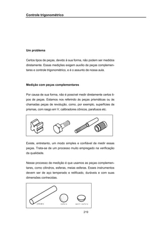 219
Controle trigonométrico
Um problema
Certos tipos de peças, devido à sua forma, não podem ser medidos
diretamente. Essas medições exigem auxílio de peças complemen-
tares e controle trigonométrico, e é o assunto de nossa aula.
Medição com peças complementares
Por causa de sua forma, não é possível medir diretamente certos ti-
pos de peças. Estamos nos referindo às peças prismáticas ou às
chamadas peças de revolução, como, por exemplo, superfícies de
prismas, com rasgo em V, calibradores cônicos, parafusos etc.
Existe, entretanto, um modo simples e confiável de medir essas
peças. Trata-se de um processo muito empregado na verificação
da qualidade.
Nesse processo de medição é que usamos as peças complemen-
tares, como cilindros, esferas, meias esferas. Esses instrumentos
devem ser de aço temperado e retificado, duráveis e com suas
dimensões conhecidas.
 