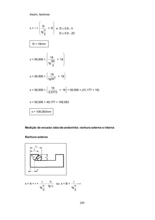 225
Assim, teremos:
x = l +
D
tg
2
+ D
α
⎛
⎝
⎜
⎜
⎜
⎞
⎠
⎟
⎟
⎟
e D ≅ 0,9 . h
D ≅ 0,9 . 20
D = 18mm
x = 56,906 +
18
tg
60
2
+ 18
⎛
⎝
⎜
⎜
⎜
⎞
⎠
⎟
⎟
⎟
x = 56,906 +
18
tg30
+ 180
⎛
⎝
⎜
⎞
⎠
⎟
x = 56,906 +
18
0,5773
+ 18
⎛
⎝
⎜
⎞
⎠
⎟ = 56,906 + (31,177 + 18)
x = 56,906 + 49,177 = 106,083
x = 106,083mm
Medição de encaixe rabo-de-andorinha: ranhura externa e interna
Ranhura externa
x = A + r +
r
tg
2
h
tgα α
− ou x = B +
r
tg
2
r
α
+
 