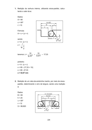 228
1. Medição de ranhura interna, utilizando eixos-padrão, calcu-
lando o valor de x:
Dados:
A = 80
α = 60º
r = 10
Fórmula:
A = x + (z + r)
sendo:
x = A - (z + r)
z =
r
tg
2
α
teremos: z =
10
tg 30
10
0,577
17,330
= =
portanto:
x = A - (z + r)
x = 80 - (17,33 + 10)
x = 80 - 27,33
x = 52,67 mm
2. Medição de um rabo-de-andorinha macho, por meio de eixos-
padrão, determinando o erro de largura, sendo uma medição
x:
Dados:
B = 60
h = 25
α = 60º
r = 12
X = 96,820
 