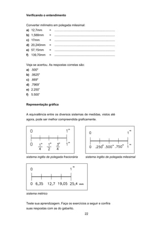 22
Verificando o entendimento
Converter milímetro em polegada milesimal:
a) 12,7mm = ........................................................................
b) 1,588mm = ........................................................................
c) 17mm = ........................................................................
d) 20,240mm = ........................................................................
e) 57,15mm = ........................................................................
f) 139,70mm = ........................................................................
Veja se acertou. As respostas corretas são:
a) .500"
b) .0625"
c) .669"
d) .7969”
e) 2.250”
f) 5.500”
Representação gráfica
A equivalência entre os diversos sistemas de medidas, vistos até
agora, pode ser melhor compreendida graficamente.
sistema inglês de polegada fracionária sistema inglês de polegada milesimal
sistema métrico
Teste sua aprendizagem. Faça os exercícios a seguir e confira
suas respostas com as do gabarito.
 