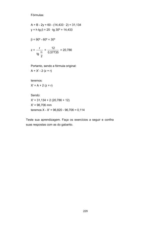 229
Fórmulas:
A = B - 2y = 60 - (14,433 · 2) = 31,134
y = h tg β = 25 · tg 30º = 14,433
β = 90º - 60º = 30º
z =
r
tg
2
α
=
12
0 57735,
= 20,786
Portanto, sendo a fórmula original:
A = X' - 2 (z + r)
teremos:
X' = A + 2 (z + r)
Sendo:
X' = 31,134 + 2 (20,786 + 12)
X' = 96,706 mm
teremos X - X' = 96,820 - 96,706 = 0,114
Teste sua aprendizagem. Faça os exercícios a seguir e confira
suas respostas com as do gabarito.
 