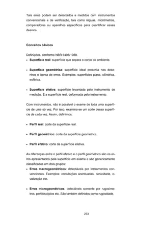233
Tais erros podem ser detectados e medidos com instrumentos
convencionais e de verificação, tais como réguas, micrômetros,
comparadores ou aparelhos específicos para quantificar esses
desvios.
Conceitos básicos
Definições, conforme NBR 6405/1988.
• Superfície real: superfície que separa o corpo do ambiente.
• Superfície geométrica: superfície ideal prescrita nos dese-
nhos e isenta de erros. Exemplos: superfícies plana, cilíndrica,
esférica.
• Superfície efetiva: superfície levantada pelo instrumento de
medição. É a superfície real, deformada pelo instrumento.
Com instrumentos, não é possível o exame de toda uma superfí-
cie de uma só vez. Por isso, examina-se um corte dessa superfí-
cie de cada vez. Assim, definimos:
• Perfil real: corte da superfície real.
• Perfil geométrico: corte da superfície geométrica.
• Perfil efetivo: corte da superfície efetiva.
As diferenças entre o perfil efetivo e o perfil geométrico são os er-
ros apresentados pela superfície em exame e são genericamente
classificados em dois grupos:
• Erros macrogeométricos: detectáveis por instrumentos con-
vencionais. Exemplos: ondulações acentuadas, conicidade, o-
valização etc.
• Erros microgeométricos: detectáveis somente por rugosíme-
tros, perfiloscópios etc. São também definidos como rugosidade.
 