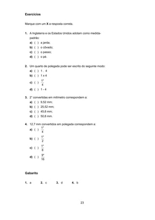 23
Exercícios
Marque com um X a resposta correta.
1. A Inglaterra e os Estados Unidos adotam como medida-
padrão:
a) ( ) a jarda;
b) ( ) o côvado;
c) ( ) o passo;
d) ( ) o pé.
2. Um quarto de polegada pode ser escrito do seguinte modo:
a) ( ) 1 . 4
b) ( ) 1 x 4
c) ( )
1"
4
d) ( ) 1 - 4
3. 2” convertidas em milímetro correspondem a:
a) ( ) 9,52 mm;
b) ( ) 25,52 mm;
c) ( ) 45,8 mm;
d) ( ) 50,8 mm.
4. 12,7 mm convertidos em polegada correspondem a:
a) ( )
1"
4
b) ( )
1"
2
c) ( )
1"
8
d) ( )
9"
16
Gabarito
1. a 2. c 3. d 4. b
 