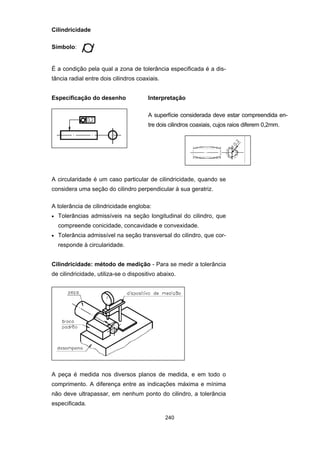 240
Cilindricidade
Símbolo:
É a condição pela qual a zona de tolerância especificada é a dis-
tância radial entre dois cilindros coaxiais.
Especificação do desenho Interpretação
A superfície considerada deve estar compreendida en-
tre dois cilindros coaxiais, cujos raios diferem 0,2mm.
A circularidade é um caso particular de cilindricidade, quando se
considera uma seção do cilindro perpendicular à sua geratriz.
A tolerância de cilindricidade engloba:
• Tolerâncias admissíveis na seção longitudinal do cilindro, que
compreende conicidade, concavidade e convexidade.
• Tolerância admissível na seção transversal do cilindro, que cor-
responde à circularidade.
Cilindricidade: método de medição - Para se medir a tolerância
de cilindricidade, utiliza-se o dispositivo abaixo.
A peça é medida nos diversos planos de medida, e em todo o
comprimento. A diferença entre as indicações máxima e mínima
não deve ultrapassar, em nenhum ponto do cilindro, a tolerância
especificada.
 