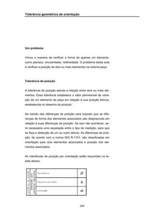 244
Tolerância geométrica de orientação
Um problema
Vimos a maneira de verificar a forma de apenas um elemento,
como planeza, circularidade, retilineidade. O problema desta aula
é verificar a posição de dois ou mais elementos na mesma peça.
Tolerância de posição
A tolerância de posição estuda a relação entre dois ou mais ele-
mentos. Essa tolerância estabelece o valor permissível de varia-
ção de um elemento da peça em relação à sua posição teórica,
estabelecida no desenho do produto.
No estudo das diferenças de posição será suposto que as dife-
renças de forma dos elementos associados são desprezíveis em
relação à suas diferenças de posição. Se isso não acontecer, se-
rá necessária uma separação entre o tipo de medição, para que
se faça a detecção de um ou outro desvio. As diferenças de posi-
ção, de acordo com a norma ISO R-1101, são classificadas em
orientação para dois elementos associados e posição dos ele-
mentos associados.
As tolerâncias de posição por orientação estão resumidas na ta-
bela abaixo:
 