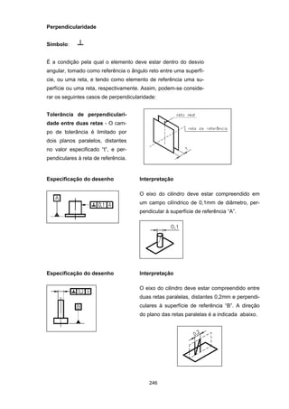 246
Perpendicularidade
Símbolo:
É a condição pela qual o elemento deve estar dentro do desvio
angular, tomado como referência o ângulo reto entre uma superfí-
cie, ou uma reta, e tendo como elemento de referência uma su-
perfície ou uma reta, respectivamente. Assim, podem-se conside-
rar os seguintes casos de perpendicularidade:
Tolerância de perpendiculari-
dade entre duas retas - O cam-
po de tolerância é limitado por
dois planos paralelos, distantes
no valor especificado “t”, e per-
pendiculares à reta de referência.
Especificação do desenho Interpretação
O eixo do cilindro deve estar compreendido em
um campo cilíndrico de 0,1mm de diâmetro, per-
pendicular à superfície de referência “A”.
Especificação do desenho Interpretação
O eixo do cilindro deve estar compreendido entre
duas retas paralelas, distantes 0,2mm e perpendi-
culares à superfície de referência “B”. A direção
do plano das retas paralelas é a indicada abaixo.
 