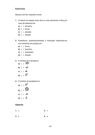 251
Exercícios
Marque com X a resposta correta.
1. O estudo da relação entre dois ou mais elementos é feito por
meio da tolerância de:
a) ( ) tamanho;
b) ( ) forma;
c) ( ) posição;
d) ( ) direção.
2. Paralelismo, perpendicularidade e inclinação relacionam-se
com tolerância de posição por:
a) ( ) forma;
b) ( ) tamanho;
c) ( ) orientação;
d) ( ) direção.
3. O símbolo de inclinação é:
a) ( )
b) ( )
c) ( )
d) ( )
4. O símbolo de paralelismo é:
a) ( )
b) ( )
c) ( )
d) ( )
Gabarito
1. c 2. c
3. b 4. a
 