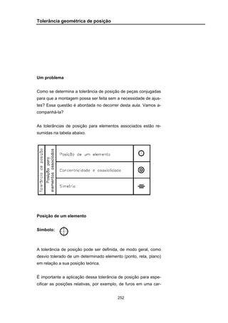 252
Tolerância geométrica de posição
Um problema
Como se determina a tolerância de posição de peças conjugadas
para que a montagem possa ser feita sem a necessidade de ajus-
tes? Essa questão é abordada no decorrer desta aula. Vamos a-
companhá-la?
As tolerâncias de posição para elementos associados estão re-
sumidas na tabela abaixo.
Posição de um elemento
Símbolo:
A tolerância de posição pode ser definida, de modo geral, como
desvio tolerado de um determinado elemento (ponto, reta, plano)
em relação a sua posição teórica.
É importante a aplicação dessa tolerância de posição para espe-
cificar as posições relativas, por exemplo, de furos em uma car-
 