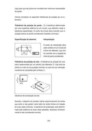 253
caça para que ela possa ser montada sem nenhuma necessidade
de ajuste.
Vamos considerar as seguintes tolerâncias de posição de um e-
lemento:
Tolerância de posição do ponto - É a tolerância determinada
por uma superfície esférica ou um círculo, cujo diâmetro mede a
tolerância especificada. O centro do círculo deve coincidir com a
posição teórica do ponto considerado (medidas nominais).
Especificação do desenho Interpretação
O ponto de intersecção deve
estar contido em um círculo de
0,3mm de diâmetro, cujo cen-
tro coincide com a posição te-
órica do ponto considerado.
Tolerância de posição da reta - A tolerância de posição de uma
reta é determinada por um cilindro com diâmetro "t", cuja linha de
centro é a reta na sua posição nominal, no caso de sua indicação
numérica ser precedida pelo símbolo ∅.
tolerância de localização da reta
Quando o desenho do produto indicar posicionamento de linhas
que entre si não podem variar além de certos limites em relação
às suas cotas nominais, a tolerância de localização será determi-
nada pela distância de duas retas paralelas, dispostas simetrica-
mente à reta considerada nominal.
 