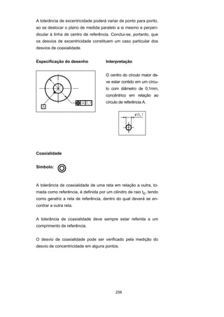 256
A tolerância de excentricidade poderá variar de ponto para ponto,
ao se deslocar o plano de medida paralelo a si mesmo e perpen-
dicular à linha de centro de referência. Conclui-se, portanto, que
os desvios de excentricidade constituem um caso particular dos
desvios de coaxialidade.
Especificação do desenho Interpretação
O centro do círculo maior de-
ve estar contido em um círcu-
lo com diâmetro de 0,1mm,
concêntrico em relação ao
círculo de referência A.
Coaxialidade
Símbolo:
A tolerância de coaxialidade de uma reta em relação a outra, to-
mada como referência, é definida por um cilindro de raio tc, tendo
como geratriz a reta de referência, dentro do qual deverá se en-
contrar a outra reta.
A tolerância de coaxialidade deve sempre estar referida a um
comprimento de referência.
O desvio de coaxialidade pode ser verificado pela medição do
desvio de concentricidade em alguns pontos.
 