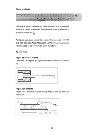 25
Régua graduada
Utiliza-se a régua graduada nas medições com “erro admissível”
superior à menor graduação. Normalmente, essa graduação e-
quivale a 0,5mm ou
′′1
32
.
As réguas graduadas apresentam-se nas dimensões de 150, 200,
250, 300, 500, 600, 1000, 1500, 2000 e 3000mm. As mais usadas
na oficina são as de 150 mm (6") e 300 mm (12").
Tipos e usos
Régua de encosto interno
Destinada a medições que apresentem faces internas de referên-
cia.
Régua sem encosto
Nesse caso, devemos subtrair do resultado o valor do ponto de
referência.
 