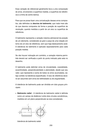 259
Essa variação de referencial geralmente leva a uma composição
de erros, envolvendo a superfície medida, a superfície de referên-
cia e a linha de centro teórica.
Para que se possa fazer uma conceituação desses erros compos-
tos, são definidos os desvios de batimento, que nada mais são
do que desvios compostos de forma e posição de superfície de
revolução, quando medidos a partir de um eixo ou superfície de
referência.
O batimento representa a variação máxima admissível da posição
de um elemento, considerado ao girar a peça de uma rotação em
torno de um eixo de referência, sem que haja deslocamento axial.
A tolerância de batimento é aplicada separadamente para cada
posição medida.
Se não houver indicação em contrário, a variação máxima permi-
tida deverá ser verificada a partir do ponto indicado pela seta no
desenho.
O batimento pode delimitar erros de circularidade, coaxialidade,
excentricidade, perpendicularidade e planicidade, desde que seu
valor, que representa a soma de todos os erros acumulados, es-
teja contido na tolerância especificada. O eixo de referência deve-
rá ser assumido sem erros de retilineidade ou de angularidade.
A tolerância de batimento pode ser dividida em dois grupos prin-
cipais:
• Batimento radial - A tolerância de batimento radial é definida
como um campo de distância t entre dois círculos concêntricos,
medidos em um plano perpendicular ao eixo considerado.
tolerância de batimento radial
 