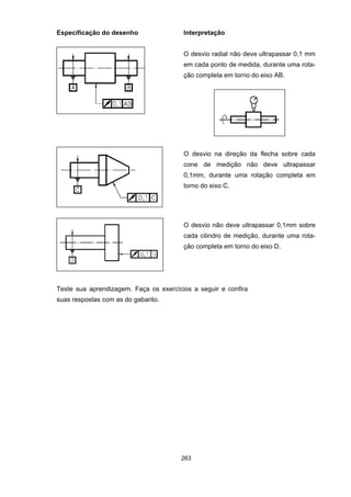 263
Especificação do desenho Interpretação
O desvio radial não deve ultrapassar 0,1 mm
em cada ponto de medida, durante uma rota-
ção completa em torno do eixo AB.
O desvio na direção da flecha sobre cada
cone de medição não deve ultrapassar
0,1mm, durante uma rotação completa em
torno do eixo C.
O desvio não deve ultrapassar 0,1mm sobre
cada cilindro de medição, durante uma rota-
ção completa em torno do eixo D.
Teste sua aprendizagem. Faça os exercícios a seguir e confira
suas respostas com as do gabarito.
 