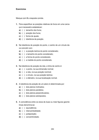 264
Exercícios
Marque com X a resposta correta.
1. Para especificar as posições relativas de furos em uma carca-
ça é necessário estabelecer:
a) ( ) tamanho dos furos;
b) ( ) posição dos furos;
c) ( ) forma de ajuste;
d) ( ) tolerância de posição.
2. Na tolerância de posição do ponto, o centro de um círculo de-
ve coincidir com:
a) ( ) a posição teórica do ponto considerado;
b) ( ) o tamanho do ponto considerado;
c) ( ) a forma do ponto considerado;
d) ( ) a medida do ponto considerado.
3. Na tolerância de posição da reta, a linha de centro é:
a) ( ) o ponto, na sua dimensão normal;
b) ( ) a reta, na sua posição nominal;
c) ( ) o círculo, na sua posição teórica;
d) ( ) o diâmetro, na sua localização normal.
4. A tolerância de posição de um plano é determinada por:
a) ( ) dois planos inclinados;
b) ( ) dois planos paralelos;
c) ( ) dois planos perpendiculares;
d) ( ) dois planos sobrepostos.
5. A coincidência entre os eixos de duas ou mais figuras geomé-
tricas denomina-se:
a) ( ) equivalência;
b) ( ) intercambialidade;
c) ( ) justaposição;
d) ( ) concentricidade.
 
