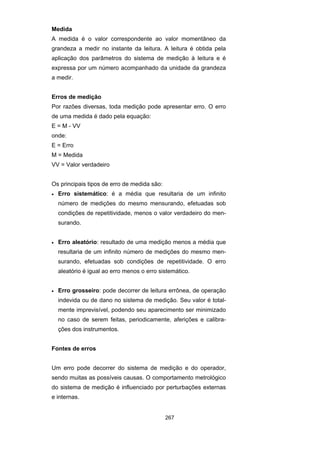 267
Medida
A medida é o valor correspondente ao valor momentâneo da
grandeza a medir no instante da leitura. A leitura é obtida pela
aplicação dos parâmetros do sistema de medição à leitura e é
expressa por um número acompanhado da unidade da grandeza
a medir.
Erros de medição
Por razões diversas, toda medição pode apresentar erro. O erro
de uma medida é dado pela equação:
E = M - VV
onde:
E = Erro
M = Medida
VV = Valor verdadeiro
Os principais tipos de erro de medida são:
• Erro sistemático: é a média que resultaria de um infinito
número de medições do mesmo mensurando, efetuadas sob
condições de repetitividade, menos o valor verdadeiro do men-
surando.
• Erro aleatório: resultado de uma medição menos a média que
resultaria de um infinito número de medições do mesmo men-
surando, efetuadas sob condições de repetitividade. O erro
aleatório é igual ao erro menos o erro sistemático.
• Erro grosseiro: pode decorrer de leitura errônea, de operação
indevida ou de dano no sistema de medição. Seu valor é total-
mente imprevisível, podendo seu aparecimento ser minimizado
no caso de serem feitas, periodicamente, aferições e calibra-
ções dos instrumentos.
Fontes de erros
Um erro pode decorrer do sistema de medição e do operador,
sendo muitas as possíveis causas. O comportamento metrológico
do sistema de medição é influenciado por perturbações externas
e internas.
 