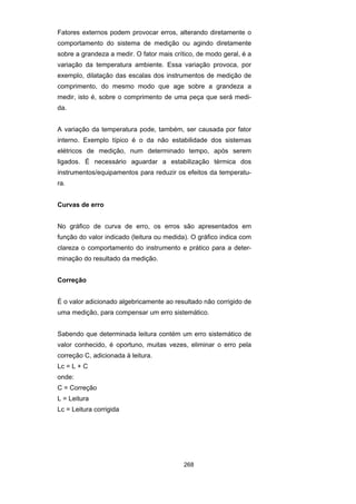 268
Fatores externos podem provocar erros, alterando diretamente o
comportamento do sistema de medição ou agindo diretamente
sobre a grandeza a medir. O fator mais crítico, de modo geral, é a
variação da temperatura ambiente. Essa variação provoca, por
exemplo, dilatação das escalas dos instrumentos de medição de
comprimento, do mesmo modo que age sobre a grandeza a
medir, isto é, sobre o comprimento de uma peça que será medi-
da.
A variação da temperatura pode, também, ser causada por fator
interno. Exemplo típico é o da não estabilidade dos sistemas
elétricos de medição, num determinado tempo, após serem
ligados. É necessário aguardar a estabilização térmica dos
instrumentos/equipamentos para reduzir os efeitos da temperatu-
ra.
Curvas de erro
No gráfico de curva de erro, os erros são apresentados em
função do valor indicado (leitura ou medida). O gráfico indica com
clareza o comportamento do instrumento e prático para a deter-
minação do resultado da medição.
Correção
É o valor adicionado algebricamente ao resultado não corrigido de
uma medição, para compensar um erro sistemático.
Sabendo que determinada leitura contém um erro sistemático de
valor conhecido, é oportuno, muitas vezes, eliminar o erro pela
correção C, adicionada à leitura.
Lc = L + C
onde:
C = Correção
L = Leitura
Lc = Leitura corrigida
 