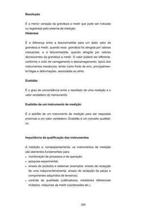 269
Resolução
É a menor variação da grandeza a medir que pode ser indicada
ou registrada pelo sistema de medição.
Histerese
É a diferença entre a leitura/medida para um dado valor da
grandeza a medir, quando essa grandeza foi atingida por valores
crescentes, e a leitura/medida, quando atingida por valores
decrescentes da grandeza a medir. O valor poderá ser diferente,
conforme o ciclo de carregamento e descarregamento, típico dos
instrumentos mecânicos, tendo como fonte de erro, principalmen-
te folgas e deformações, associadas ao atrito.
Exatidão
É o grau de concordância entre o resultado de uma medição e o
valor verdadeiro do mensurando.
Exatidão de um instrumento de medição
É a aptidão de um instrumento de medição para dar respostas
próximas a um valor verdadeiro. Exatidão é um conceito qualitati-
vo.
Importância da qualificação dos instrumentos
A medição e, conseqüentemente, os instrumentos de medição
são elementos fundamentais para:
• monitoração de processos e de operação;
• pesquisa experimental;
• ensaio de produtos e sistemas (exemplos: ensaio de recepção
de uma máquina-ferramenta; ensaio de recepção de peças e
componentes adquiridos de terceiros);
• controle de qualidade (calibradores, medidores diferenciais
múltiplos, máquinas de medir coordenadas etc.).
 