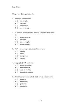 272
Exercícios
Marque com X a resposta correta.
1. Metrologia é a ciência da:
a) ( ) observação;
b) ( ) medição;
c) ( ) comparação;
d) ( ) experimentação.
2. As técnicas de observação, medição e registro fazem parte
da:
a) ( ) experimentação;
b) ( ) testagem;
c) ( ) documentação;
d) ( ) instrumentação.
3. Medir é comparar grandezas com base em um:
a) ( ) padrão;
b) ( ) metro;
c) ( ) quilograma;
d) ( ) modelo.
4. A equação E = M - VV indica:
a) ( ) acerto de medida;
b) ( ) erro de medida;
c) ( ) valor de medida;
d) ( ) exatidão de medida.
5. Uma leitura de medida, feita de modo errado, ocasiona erro:
a) ( ) aleatório;
b) ( ) sistemático;
c) ( ) grosseiro;
d) ( ) construtivo.
 