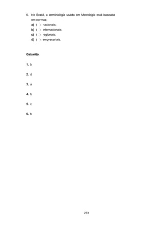 273
6. No Brasil, a terminologia usada em Metrologia está baseada
em normas:
a) ( ) nacionais;
b) ( ) internacionais;
c) ( ) regionais;
d) ( ) empresariais.
Gabarito
1. b
2. d
3. a
4. b
5. c
6. b
 