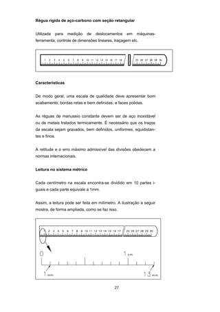 27
Régua rígida de aço-carbono com seção retangular
Utilizada para medição de deslocamentos em máquinas-
ferramenta, controle de dimensões lineares, traçagem etc.
Características
De modo geral, uma escala de qualidade deve apresentar bom
acabamento, bordas retas e bem definidas, e faces polidas.
As réguas de manuseio constante devem ser de aço inoxidável
ou de metais tratados termicamente. É necessário que os traços
da escala sejam gravados, bem definidos, uniformes, equidistan-
tes e finos.
A retitude e o erro máximo admissível das divisões obedecem a
normas internacionais.
Leitura no sistema métrico
Cada centímetro na escala encontra-se dividido em 10 partes i-
guais e cada parte equivale a 1mm.
Assim, a leitura pode ser feita em milímetro. A ilustração a seguir
mostra, de forma ampliada, como se faz isso.
 